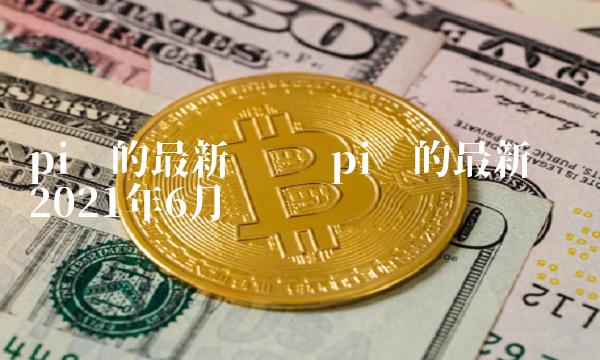 pi币的最新动态 pi币的最新动态2021年6月 pi币的最新动态 pi币的最新动态2021年6月