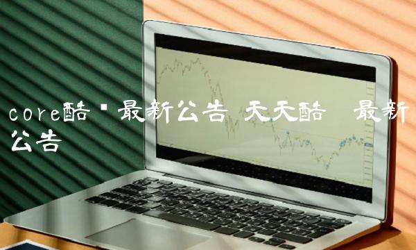 core酷币最新公告 天天酷跑最新公告 core酷币最新公告 天天酷跑最新公告