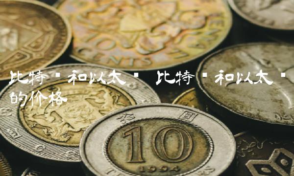 比特币和以太币 比特币和以太币的价格 比特币和以太币 比特币和以太币的价格