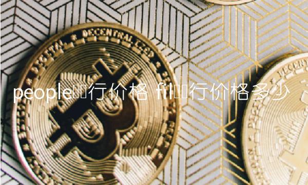 people币发行价格 fil币发行价格多少 people币发行价格 fil币发行价格多少